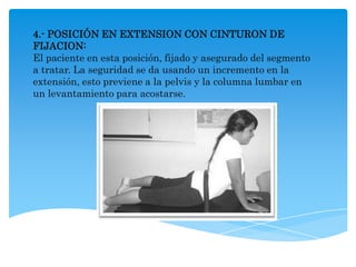 4.- POSICIÓN EN EXTENSION CON CINTURON DE
FIJACION:
El paciente en esta posición, fijado y asegurado del segmento
a tratar. La seguridad se da usando un incremento en la
extensión, esto previene a la pelvis y la columna lumbar en
un levantamiento para acostarse.
 