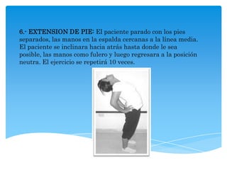 6.- EXTENSION DE PIE: El paciente parado con los pies
separados, las manos en la espalda cercanas a la línea media.
El paciente se inclinara hacia atrás hasta donde le sea
posible, las manos como fulero y luego regresara a la posición
neutra. El ejercicio se repetirá 10 veces.
 