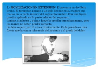 7.- MOVILIZACION EN EXTENSION: El paciente en decúbito
prono. El terapeuta parado a un lado del paciente, cruzara sus
manos en la parte inferior del segmento lumbar. Con una ligera
presión aplicada en la parte inferior del segmento
lumbar, simétrica y quitar, luego la presión inmediatamente, pero
las manos no deben perder contacto.
Se debe repetir por 10 veces rítmicamente. Cada presión es más
fuerte que la otra a tolerancia del paciente y el grado del dolor.
 