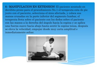 8.- MANIPULACION EN EXTENSION: El paciente acostado en
decúbito prono para el procedimiento No.1 el terapeuta esta de pie
junto con el paciente, selecciona el área afectada, y coloca sus
manos cruzadas en la parte inferior del segmento lumbar, el
terapeuta frota sobre el paciente con los dedos sobre el paciente
con las manos a la derecha del ángulo hacia la espina y se aplica
una fuerza suave hacia abajo hasta sentir la espina tensa, después
se eleva la velocidad, empujar desde muy corta amplitud e
inmediatamente soltar.
 