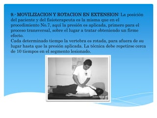 9.- MOVILIZACION Y ROTACION EN EXTENSION: La posición
del paciente y del fisioterapeuta es la misma que en el
procedimiento No.7, aquí la presión es aplicada, primero para el
proceso transversal, sobre el lugar a tratar obteniendo un firme
efecto.
Cada determinado tiempo la vertebra es rotada, para afuera de su
lugar hasta que la presión aplicada. La técnica debe repetirse cerca
de 10 tiempos en el segmento lesionado.
 