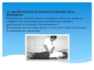 10.- MANIPULACION EN ROTACION DENTRO DE LA
EXTENSION:
El paciente en decúbito prono, el terapeuta coloca sus manos en
cualquier lado de la espina para la técnica de rotación y
movilización en extensión. Procedimiento 9.
El terapeuta con una mano forzar y con la otra realiza los procesos
de manipulación apropiados.
 