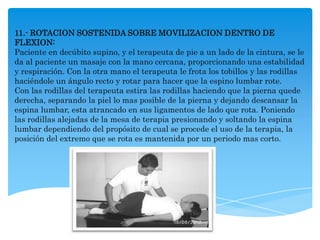 11.- ROTACION SOSTENIDA SOBRE MOVILIZACION DENTRO DE
FLEXION:
Paciente en decúbito supino, y el terapeuta de pie a un lado de la cintura, se le
da al paciente un masaje con la mano cercana, proporcionando una estabilidad
y respiración. Con la otra mano el terapeuta le frota los tobillos y las rodillas
haciéndole un ángulo recto y rotar para hacer que la espino lumbar rote.
Con las rodillas del terapeuta estira las rodillas haciendo que la pierna quede
derecha, separando la piel lo mas posible de la pierna y dejando descansar la
espina lumbar, esta atrancado en sus ligamentos de lado que rota. Poniendo
las rodillas alejadas de la mesa de terapia presionando y soltando la espina
lumbar dependiendo del propósito de cual se procede el uso de la terapia, la
posición del extremo que se rota es mantenida por un periodo mas corto.
 