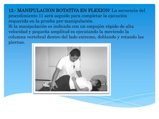 12.- MANIPULACION ROTATIVA EN FLEXION: La secuencia del
procedimiento 11 será seguido para completar la ejecución
requerida en la prueba pre-manipulación.
Si la manipulación es indicada con un empujón rápido de alta
velocidad y pequeña amplitud es ejecutando la moviendo la
columna vertebral dentro del lado extremo, doblando y rotando las
piernas.
 