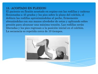 13.- ACOSTADO EN FLEXION:
El paciente en flexión acostado en supino con las rodillas y caderas
flexionadas a 45 grados y los pies sobre lo plano del colchón, el
doblara las rodillas aproximándolas al pecho, firmemente
abrazándolas con sus manos alrededor de estas y aplicando sobre
presión para alcanzar una máxima tensión. Las rodillas serán
liberadas y los pies regresan a la posición inicial en el colchón.
La secuencia es repetida cerca de 10 tiempos.
 