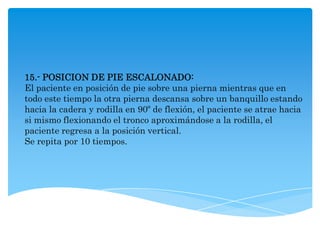 15.- POSICION DE PIE ESCALONADO:
El paciente en posición de pie sobre una pierna mientras que en
todo este tiempo la otra pierna descansa sobre un banquillo estando
hacia la cadera y rodilla en 90º de flexión, el paciente se atrae hacia
si mismo flexionando el tronco aproximándose a la rodilla, el
paciente regresa a la posición vertical.
Se repita por 10 tiempos.
 