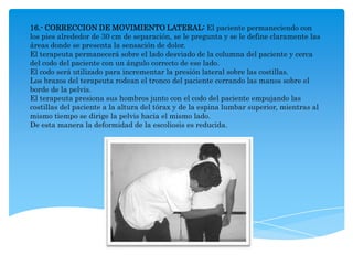 16.- CORRECCION DE MOVIMIENTO LATERAL: El paciente permaneciendo con
los pies alrededor de 30 cm de separación, se le pregunta y se le define claramente las
áreas donde se presenta la sensación de dolor.
El terapeuta permanecerá sobre el lado desviado de la columna del paciente y cerca
del codo del paciente con un ángulo correcto de ese lado.
El codo será utilizado para incrementar la presión lateral sobre las costillas.
Los brazos del terapeuta rodean el tronco del paciente cerrando las manos sobre el
borde de la pelvis.
El terapeuta presiona sus hombros junto con el codo del paciente empujando las
costillas del paciente a la altura del tórax y de la espina lumbar superior, mientras al
mismo tiempo se dirige la pelvis hacia el mismo lado.
De esta manera la deformidad de la escoliosis es reducida.
 