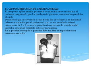 17.- AUTOCORRECCION DE CAMBIO LATERAL:
El terapeuta aplica presión por medio de exprimir entre sus manos al
paciente, asegurando que los hombros del paciente permanezcan paralelos
al suelo.
Después de que la corrección a sudo hecha por el terapeuta, la movilidad
debe ser mantenida por el paciente al cual se le a enseñado, deberá
permanecer de 1 a 2 min en la posición de corrección de la deformidad
lateral la extensión completa debe ser restaurada.
En la posición corregida el paciente debe realizar 10 repeticiones en
extensión sostenida.
 