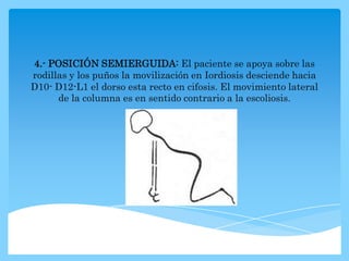 4.- POSICIÓN SEMIERGUIDA: El paciente se apoya sobre las
rodillas y los puños la movilización en Iordiosis desciende hacia
D10- D12-L1 el dorso esta recto en cifosis. El movimiento lateral
      de la columna es en sentido contrario a la escoliosis.
 
