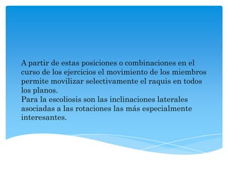 A partir de estas posiciones o combinaciones en el
curso de los ejercicios el movimiento de los miembros
permite movilizar selectivamente el raquis en todos
los planos.
Para la escoliosis son las inclinaciones laterales
asociadas a las rotaciones las más especialmente
interesantes.
 