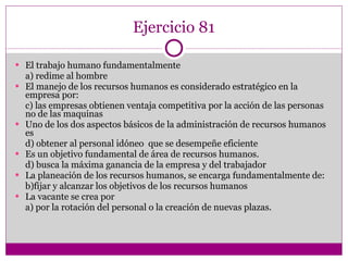 Ejercicio 81 El trabajo humano fundamentalmente a) redime al hombre El manejo de los recursos humanos es considerado estratégico en la empresa por: c) las empresas obtienen ventaja competitiva por la acción de las personas no de las maquinas Uno de los dos aspectos básicos de la administración de recursos humanos es d) obtener al personal idóneo  que se desempeñe eficiente Es un objetivo fundamental de área de recursos humanos. d) busca la máxima ganancia de la empresa y del trabajador La planeación de los recursos humanos, se encarga fundamentalmente de: b)fijar y alcanzar los objetivos de los recursos humanos La vacante se crea por a) por la rotación del personal o la creación de nuevas plazas. 