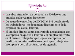 Ejercicio 82 La subcontratación de personal en México es una practica cada vez mas frecuente. De acuerdo con cifras del INEGI el 8.6 porciento de los trabajadores  no dependen directamente de la empresa en la cual laboran- El empleo directo es un contrato de n trabajador con la empresa en que va a laborar y el empleo indirecto es el mismo trabajador que lega a la empresa por medio de un intermediario es decir que trabaja con la empresa pero el contrato es de agencia. 