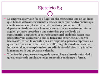 Ejercicio 83 La empresa que visite fue si x flags, en ella existe cada una de las áreas que  hemos visto anteriormente y este es un parque de diversiones que cuenta con una amplia variedad de puestos y por lo tanto el departamento de recursos humanos cuando es necesario contratar a alguien primero proceden a una entrevista por medio de un cuestionario, después es la entrevista personal en donde hacen mas preguntas y no es necesario que se tenga una experiencia. Una vez  hecho esto, te dan la vacante que este disponible para la empresa si es que creen que estas capacitado para ello, luego te dan dos cursos de inducción donde te explican los procedimientos del efectivo y también la manera en la que cobraras y demás. Y dentro del parque se encargan de que no haya abuso de autoridad y que además cada empleado tenga su nomina en tiempo y forma. 
