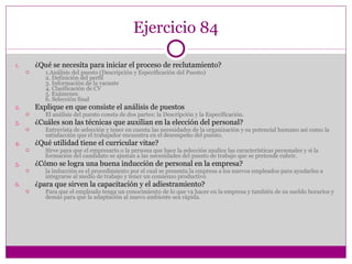 Ejercicio 84 ¿Qué se necesita para iniciar el proceso de reclutamiento? 1.Análisis del puesto (Descripción y Especificación del Puesto) 2. Definición del perfil 3. Información de la vacante 4. Clasificación de CV 5. Exámenes 6. Selección final Explique en que consiste el análisis de puestos El análisis del puesto consta de dos partes: la Descripción y la Especificación. ¿Cuáles son las técnicas que auxilian en la elección del personal? Entrevista de selección y tener en cuenta las necesidades de la organización y su potencial humano así como la satisfacción que el trabajador encuentra en el desempeño del puesto. ¿Qué utilidad tiene el curricular vitae? Sirve para que el empresario o la persona que hace la selección analice las características personales y si la formación del candidato se ajustan a las necesidades del puesto de trabajo que se pretende cubrir. ¿Cómo se logra una buena inducción de personal en la empresa? la inducción es el procedimiento por el cual se presenta la empresa a los nuevos empleados para ayudarles a integrarse al medio de trabajo y tener un comienzo productivo ¿para que sirven la capacitación y el adiestramiento? Para que el empleado tenga un conocimiento de lo que va hacer en la empresa y también de su sueldo horarios y demás para que la adaptación al nuevo ambiente sea rápida. 
