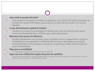 ¿Que mide la prueba del ácido? Esta prueba es semejante al índice de solvencia, pero dentro del activo circulante no se tiene en cuenta el inventario de productos, ya que este es el activo con menor liquidez. ¿a que denominamos capital de trabajo? consiste en estimar las necesidades de fondos que tiene la empresa para operar menos los financiamientos recibidos para estas operaciones. Mencione tres razones de eficiencia facilitar información que precisen para el ejercicio de sus competencias, recoge la posibilidad de encomendar la realización de servicios o actividades de carácter material, técnico a otros órganos cuando no se posea los medios técnicos idóneos para su desempeño. Diga que es rentabilidad es el rendimiento que generan los activos puestos en operación. Diga cual es la utilidad del empleo del punto de equilibrio es aquel punto de actividad (volumen de ventas) donde los ingresos totales son iguales a los costos totales, es decir, el punto de actividad donde no existe utilidad ni pérdida. 