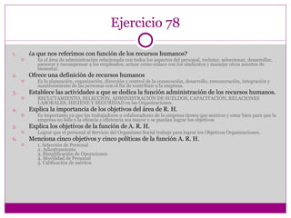 Ejercicio 78 ¿a que nos referimos con función de los recursos humanos? Es el área de administración relacionada con todos los aspectos del personal, reclutar, seleccionar, desarrollar, asesorar y recompensar a los empleados; actuar como enlace con los sindicatos y manejar otros asuntos de bienestar. Ofrece una definición de recursos humanos Es la planeación, organización, dirección y control de la consecución, desarrollo, remuneración, integración y mantenimiento de las personas con el fin de contribuir a la empresa. Establece las actividades a que se dedica la función administración de los recursos humanos. RECLUTAMIENTO, SELECCIÓN, ADMINISTRACIÓN DE SUELDOS, CAPACITACIÓN, RELACIONES LABORALES, HIGIENE Y SEGURIDAD en las Organizaciones. Explica la importancia de los objetivos del área de R. H. Es importante ya que los trabajadores o colaboradores de la empresa tienen que sentirse y estar bien para que la empresa no falle y la eficacia y eficiencia sea mayor y se puedan lograr los objetivos Explica los objetivos de la función de A. R. H. Lograr que el personal al Servicio del Organismo Social trabaje para lograr los Objetivos Organizaciones. Menciona cinco objetivos y cinco políticas de la función A. R. H. 1. Selección de Personal  2. Adiestramiento  3. Simplificación de Operaciones  4. Movilidad de Personal  5. Calificación de méritos 