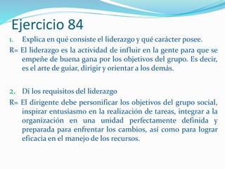 Ejercicio 84
1. Explica en qué consiste el liderazgo y qué carácter posee.
R= El liderazgo es la actividad de influir en la gente para que se
empeñe de buena gana por los objetivos del grupo. Es decir,
es el arte de guiar, dirigir y orientar a los demás.
2. Dí los requisitos del liderazgo
R= El dirigente debe personificar los objetivos del grupo social,
inspirar entusiasmo en la realización de tareas, integrar a la
organización en una unidad perfectamente definida y
preparada para enfrentar los cambios, así como para lograr
eficacia en el manejo de los recursos.
 