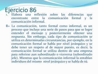 Ejercicio 86
1. Elabora una reflexión sobre las diferencias que
encontraste entre la comunicación formal y la
comunicación informal.
R= La comunicación, tanto formal como informal, es un
proceso que incluye una serie de pasos para que se logre
entender el mensaje y posteriormente obtener una
respuesta. Sin embargo, cada tipo de comunicación se
utiliza en determinadas circunstancias, por ejemplo, en la
comunicación formal se habla por nivel jerárquico y se
debe tener un respeto al de mayor puesto, es decir, la
comunicación formal se utiliza dentro de una empresa
para referirse aun subordinado o viceversa (subordinado
jefe). Mientras que la comunicación informal la entablan
individuos del mismo nivel jerárquico y se habla de tú.
 