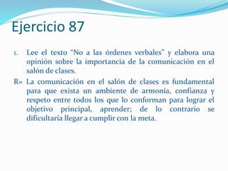 Ejercicio 87
1. Lee el texto “No a las órdenes verbales” y elabora una
opinión sobre la importancia de la comunicación en el
salón de clases.
R= La comunicación en el salón de clases es fundamental
para que exista un ambiente de armonía, confianza y
respeto entre todos los que lo conforman para lograr el
objetivo principal, aprender; de lo contrario se
dificultaría llegar a cumplir con la meta.
 