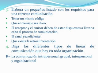 3. Elabora un pequeños listado con los requisitos para
una correcta comunicación
 Tener un mismo código
 Que el mensaje sea claro
 El receptor y el emisor deben de estar dispuestos a llevar a
cabo el proceso de comunicación.
 El canal sea eficiente
 Que exista la retroalimentación
4. Diga los diferentes tipos de líneas de
comunicación que hay en toda organización.
R= La comunicación intrapersonal, grupal, interpersonal
y organizacional
 