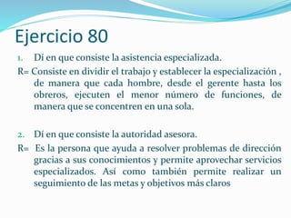 Ejercicio 80
1. Dí en que consiste la asistencia especializada.
R= Consiste en dividir el trabajo y establecer la especialización ,
de manera que cada hombre, desde el gerente hasta los
obreros, ejecuten el menor número de funciones, de
manera que se concentren en una sola.
2. Dí en que consiste la autoridad asesora.
R= Es la persona que ayuda a resolver problemas de dirección
gracias a sus conocimientos y permite aprovechar servicios
especializados. Así como también permite realizar un
seguimiento de las metas y objetivos más claros
 