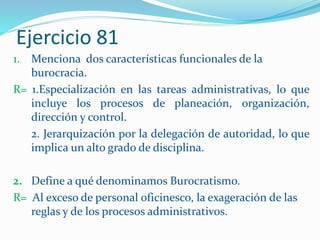 Ejercicio 81
1. Menciona dos características funcionales de la
burocracia.
R= 1.Especialización en las tareas administrativas, lo que
incluye los procesos de planeación, organización,
dirección y control.
2. Jerarquización por la delegación de autoridad, lo que
implica un alto grado de disciplina.
2. Define a qué denominamos Burocratismo.
R= Al exceso de personal oficinesco, la exageración de las
reglas y de los procesos administrativos.
 