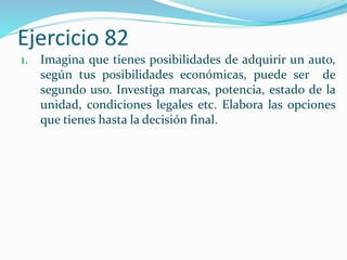 Ejercicio 82
1. Imagina que tienes posibilidades de adquirir un auto,
según tus posibilidades económicas, puede ser de
segundo uso. Investiga marcas, potencia, estado de la
unidad, condiciones legales etc. Elabora las opciones
que tienes hasta la decisión final.
 