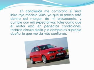 En conclusión me compraría el Seat
Ibiza rojo modelo 2005, ya que el precio está
dentro del margen de mi presupuesto, y
cumple con mis expectativas, tales como que
el motor está en perfectas condiciones,
todavía circula diario y la compra es al propio
dueño, lo que me da más confianza.
 