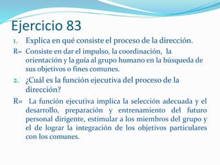 Ejercicio 83
1. Explica en qué consiste el proceso de la dirección.
R= Consiste en dar el impulso, la coordinación, la
orientación y la guía al grupo humano en la búsqueda de
sus objetivos o fines comunes.
2. ¿Cuál es la función ejecutiva del proceso de la
dirección?
R= La función ejecutiva implica la selección adecuada y el
desarrollo, preparación y entrenamiento del futuro
personal dirigente, estimular a los miembros del grupo y
el de lograr la integración de los objetivos particulares
con los comunes.
 