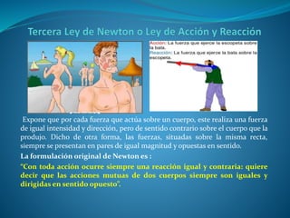 Expone que por cada fuerza que actúa sobre un cuerpo, este realiza una fuerza
de igual intensidad y dirección, pero de sentido contrario sobre el cuerpo que la
produjo. Dicho de otra forma, las fuerzas, situadas sobre la misma recta,
siempre se presentan en pares de igual magnitud y opuestas en sentido.
La formulación original de Newton es :
“Con toda acción ocurre siempre una reacción igual y contraria: quiere
decir que las acciones mutuas de dos cuerpos siempre son iguales y
dirigidas en sentido opuesto”.
 