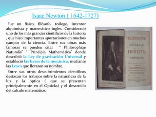 Fue un físico, filósofo, teólogo, inventor
alquimista y matemático ingles. Considerado
uno de los más grandes científicos de la historia
, que hizo importantes aportaciones en muchos
campos de la ciencia. Entre sus obras más
famosas se pueden citar “ Philosophiae
Naturalis” “ Principia Mathemática” donde
describió la Ley de gravitación Universal y
estableció las bases de la mecánica, mediante
las Leyes que llevaron su nombre.
Entre sus otros descubrimientos científicos
destacan los trabajos sobre la naturaleza de la
luz y la óptica ( que se presentan
principalmente en el Opticks) y el desarrollo
del calculo matemático.
Isaac Newton ( 1642-1727)
 