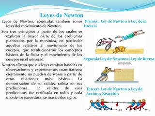 Leyes de Newton
Leyes de Newton, conocidas también como
leyes del movimiento de Newton.
Son tres principios a partir de los cuales se
explican la mayor parte de los problemas
planteados por la mecánica, en particular
aquellos relativos al movimiento de los
cuerpos, que revolucionaron los conceptos
básicos de la física y el movimiento de los
cuerpos en el universo.
Newton afirmo que sus leyes estaban basadas en
observaciones y experimentos cuantitativos;
ciertamente no pueden derivarse a partir de
otras relaciones más básicas. La
demostración de su validez radica en sus
predicciones… La validez de esas
predicciones fue verificada en todos y cada
uno de los casos durante más de dos siglos.
Primera Ley de Newton o Ley de la
Inercia
Segunda Ley de Newton o Ley de fuerza
Tercera Ley de Newton o Ley de
Acción y Reacción
 