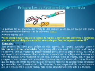 La primera ley del movimiento rebate la idea aristotélica de que un cuerpo solo puede
mantenerse en movimiento si se le aplica una fuerza.
Newton expone que:
“Todo cuerpo persevera en su estado de reposo o movimiento uniforme y rectilíneo
a no ser que sea obligado a cambiar su estado por fuerzas impresas sobre él.”
Formula:
Esta primera ley sirve para definir un tipo especial de sistema conocido como “
Sistema de referencia inerciales "que son aquellos sistema de referencia desde lo que
se observa que un cuerpo no puede cambiar por sí solo su estado inicial, ya sea en
reposo o en movimiento rectilíneo uniforme, a menos que se aplique una fuerza o una
serie de fuerzas cuya resultante no sea nula. Newton toma en cuenta, así, el que los
cuerpos en movimiento están sometidos constante mente a fuerzas de roce o fricción,
que los frena de forma progresiva, algo novedoso respecto de concepciones anteriores
que entendían que el movimiento o la detención de un cuerpo se debía exclusivamente
a si se ejercía sobre ellos una fuerza, pero nunca entendiendo como esta a la fricción.
 