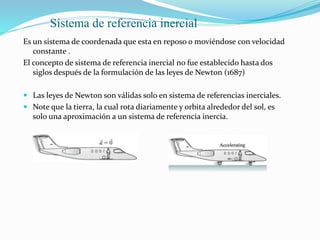 Sistema de referencia inercial
Es un sistema de coordenada que esta en reposo o moviéndose con velocidad
constante .
El concepto de sistema de referencia inercial no fue establecido hasta dos
siglos después de la formulación de las leyes de Newton (1687)
 Las leyes de Newton son válidas solo en sistema de referencias inerciales.
 Note que la tierra, la cual rota diariamente y orbita alrededor del sol, es
solo una aproximación a un sistema de referencia inercia.
 