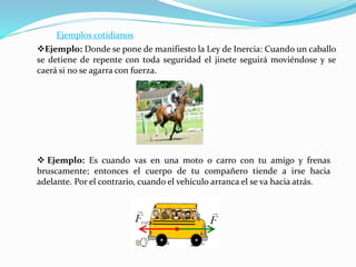 Ejemplos cotidianos
Ejemplo: Donde se pone de manifiesto la Ley de Inercia: Cuando un caballo
se detiene de repente con toda seguridad el jinete seguirá moviéndose y se
caerá si no se agarra con fuerza.
 Ejemplo: Es cuando vas en una moto o carro con tu amigo y frenas
bruscamente; entonces el cuerpo de tu compañero tiende a irse hacia
adelante. Por el contrario, cuando el vehículo arranca el se va hacia atrás.
 
