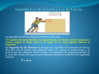 La segunda ley del movimiento de Newton dice que:
“El cambio de movimiento es proporcional a la fuerza motriz impresa y
ocurre según la línea recta a lo largo de la cual aquella fuerza se
imprime”
La Segunda ley de Newton se encarga de cuantificar el concepto de fuerza.
Nos dice que la fuerza neta aplicada sobre un cuerpo es proporcional a la
aceleración que adquiere dicho cuerpo. La constante de proporcionalidad es
la masa del cuerpo, de manera que podemos expresar la relación de la siguiente
manera:
F = m a
 