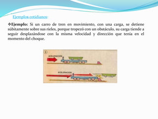 Ejemplos cotidianos:
Ejemplo: Si un carro de tren en movimiento, con una carga, se detiene
súbitamente sobre sus rieles, porque tropezó con un obstáculo, su carga tiende a
seguir desplazándose con la misma velocidad y dirección que tenía en el
momento del choque.
.
 
