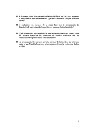 11. Si deseamos saber si es conveniente la instalación de un SAI para asegurar
    la integridad de nuestro ordenador, ¿qué herramienta de chequeo debemos
    utilizar?

12. Si realizamos un chequeo de la placa base con la herramienta de
    diagnóstico Everest, ¿que información nos muestra dicho diagnóstico?


13. ¿Qué herramienta de diagnóstico a nivel software presentada en este tema
    nos permite comparar los resultados de nuestro ordenador con los
    resultados correspondientes a otro ordenador?

14. La herramienta Everest nos permite obtener distintos tipos de informes
    según el perfil del informe que seleccionemos. Enuncia cuales son dichos
    perfiles.




                                                                            3
 