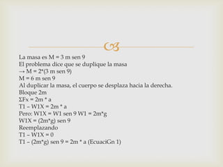La masa es M = 3 m sen 9
                                 
El problema dice que se duplique la masa
→ M = 2*(3 m sen 9)
M = 6 m sen 9
Al duplicar la masa, el cuerpo se desplaza hacia la derecha.
Bloque 2m
ΣFx = 2m * a
T1 – W1X = 2m * a
Pero: W1X = W1 sen 9 W1 = 2m*g
W1X = (2m*g) sen 9
Reemplazando
T1 – W1X = 0
T1 – (2m*g) sen 9 = 2m * a (EcuaciGn 1)
 