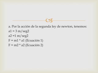 
a. Por la acción de la segunda ley de newton, tenemos:
a1 = 3 m/seg2
a2 =1 m/seg2
F = m1 * a1 (Ecuación 1)
F = m2 * a2 (Ecuación 2)
 