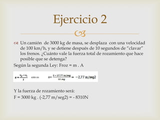 Ejercicio 2
                       
 Un camión de 3000 kg de masa, se desplaza con una velocidad
   de 100 km/h, y se detiene después de 10 segundos de “clavar”
   los frenos. ¿Cuánto vale la fuerza total de rozamiento que hace
   posible que se detenga?
Según la segunda Ley: Froz = m . A




Y la fuerza de rozamiento será:
F = 3000 kg . (-2,77 m/seg2) = - 8310N
 