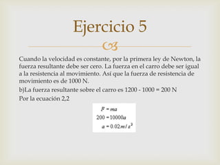 Ejercicio 5
                        
Cuando la velocidad es constante, por la primera ley de Newton, la
fuerza resultante debe ser cero. La fuerza en el carro debe ser igual
a la resistencia al movimiento. Así que la fuerza de resistencia de
movimiento es de 1000 N.
b)La fuerza resultante sobre el carro es 1200 - 1000 = 200 N
Por la ecuación 2,2
 