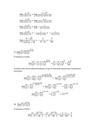 lim
𝑥→9
3−√ 𝑥
3√ 𝑥 [𝑥−9]
= lim
𝑥→9
32−√ 𝑥
2
3√ 𝑥 [𝑥−9]∗(3+√ 𝑥)
lim
𝑥→9
3−√ 𝑥
3√ 𝑥 [𝑥−9]
= lim
𝑥→9
9−𝑥
3√ 𝑥 [𝑥−9]∗(3+√ 𝑥)
lim
𝑥→9
3−√ 𝑥
3√ 𝑥 [𝑥−9]
= lim
𝑥→9
−
1
3√ 𝑥 ∗(3+√ 𝑥)
lim
𝑥→9
3−√ 𝑥
3√ 𝑥 [𝑥−9]
= −
1
3√9 ∗(3+√9)
= −
1
3∗3 ∗(3+3)
lim
𝑥→9
3 − √ 𝑥
3√ 𝑥 [𝑥 − 9]
= −
1
9 ∗ 6
= −
1
54
C) lim
𝑡→2
(
𝑡2−6𝑡+8
𝑡2−5𝑡+6
)
𝑡−2
√ 𝑡−√2
Evaluamos el límite
lim
𝑡→2
(
22
− 6 ∗ 2 + 8
22 − 5 ∗ 2 + 6
)
2−2
√2−√2
= (
4 − 12 + 8
4 − 10 + 6
)
0
0
= (
0
0
)
0
0
El límite tiene forma indeterminada por lo que se realizaran operaciones matemáticas
necesarias.
lim
𝑡→2
(
(𝑡 − 4)(𝑡 − 2)
(𝑡 − 3)(𝑡 − 2)
)
(𝑡−2)(√ 𝑡+√2)
(√ 𝑡−√2)(√ 𝑡+√2)
= lim
𝑡→2
(
(𝑡 − 4)
(𝑡 − 3)
)
(𝑡−2)(√ 𝑡+√2)
(√ 𝑡
2
)−(√2
2
)
lim
𝑡→2
(
(𝑡 − 4)
(𝑡 − 3)
)
(𝑡−2)(√ 𝑡+√2)
(𝑡−2)
= lim
𝑡→2
(
(𝑡 − 4)
(𝑡 − 3)
)
(√ 𝑡+√2)
= (
(2 − 4)
(2 − 3)
)
(√2+√2)
lim
𝑡→2
(
(𝑡 − 4)
(𝑡 − 3)
)
(√ 𝑡+√2)
= (
−2
−1
)
(2√2)
= (2)(2√2)
D) lim
𝑘→6
(
2−√𝑘−2
𝑘2−36
)
Evaluamos el límite.
lim
𝑘→6
(
2 − √𝑘 − 2
𝑘2 − 36
) = (
2 − √6 − 2
62 − 36
) = (
2 − 2
36 − 36
) =
0
0
 