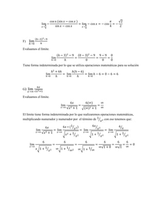 lim
𝑥→
𝜋
4
−
cos x (sin 𝑥 − cos 𝑥 )
sin 𝑥 − cos 𝑥
= lim
𝑥→
𝜋
4
− cos 𝑥 = − cos
𝜋
4
= −
√2
2
F) lim
ℎ→0
(ℎ−3)2−9
ℎ
Evaluamos el límite.
lim
ℎ→0
(ℎ − 3)2
− 9
ℎ
=
(0 − 3)2
− 9
0
=
9 − 9
0
=
0
0
Tiene forma indeterminada por lo que se utiliza operaciones matemáticas para su solución
lim
ℎ→0
ℎ2
+ 6ℎ
ℎ
= lim
ℎ→0
ℎ(ℎ − 6)
ℎ
= lim
ℎ→0
ℎ − 6 = 0 − 6 = 6
G) lim
𝑥→∞
6𝑥
√𝑥2+1
Evaluamos el límite.
lim
𝑥→∞
6𝑥
√𝑥2 + 1
=
6(∞)
√(∞)2 + 1
=
∞
∞
El límite tiene forma indeterminada por lo que realizaremos operaciones matemáticas,
multiplicando numerador y numerador por el término de 1
𝑥2⁄ con eso tenemos que:
lim
𝑥→∞
6𝑥
√𝑥2 + 1
= lim
𝑥→∞
6𝑥 ∗ (1
𝑥2⁄ )
√𝑥2 + 1
𝑥2⁄
= lim
𝑥→∞
6𝑥
𝑥2⁄
√1 + 1
𝑥2⁄
= lim
𝑥→∞
6
𝑥⁄
√1 + 1
𝑥2⁄
lim
𝑥→∞
6
𝑥√1 + 1
𝑥2⁄
=
6
∞√1 + 1
∞2⁄
=
6
∞√1 + 1
∞⁄
=
6
∞√1 + 0
=
6
∞√1
=
6
∞
= 0
 