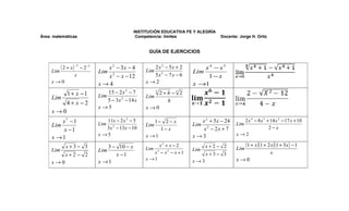 INSTITUCIÓN EDUCATIVA FE Y ALEGRÍA
Área: matemáticas                                 Competencia: limites                Docente: Jorge H. Ortiz


                                                       GUÍA DE EJERCICIOS


         ( 2 + x ) −3 − 2 −3      x 2 − 3x − 4           2x 2 − 5x + 2
                                                      Lim 2
                                                                             x4 − x5
     Lim                       Lim 2                                     Lim
                  x               x − x − 12             5x − 7 x − 6         1− x
     x→0                       x→4                    x→2                x →1
              1+ x −1              15 − 2 x 2 − 7         2+h −3 2
                                                          3

     Lim                       Lim                    Lim
                                   5 − 3 x 2 − 14 x         h
              4+ x −2
                               x→5                    x→0
     x→0
         x7 −1                    11x − 2 x 2 − 5         1− 2 − x          x 2 + 5 x − 24       2 x 4 − 8 x 3 + 14 x 2 − 17 x + 10
     Lim                       Lim 2                  Lim                Lim 2               Lim
         x −1                     3 x − 13 x − 10           1− x             x − 2x + 7                         2−x
                               x →5                   x →1               x→3                 x→2
     x →1
             x+3− 3                3 − 10 − x         Lim 3
                                                            x3 + x − 2         x+2− 2        Lim
                                                                                                   (1 + x )(1 + 2 x )(1 + 3x ) − 1
     Lim                       Lim                                       Lim
             x+2− 2                   x −1               x − x2 − x +1         x+3− 3                            x
                                                      x →1               x→3                 x→0
     x→0                       x →1
 