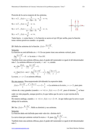 Matemáticas II (Bachillerato de Ciencias). Soluciones de los problemas propuestos. Tema 7
www.matematicasjmmm.com José María Martínez Mediano
124
Posición de la curva respecto de las asíntotas.
Si x → 2–
+
→
−−
=
0
2
)3)(2(
2
)(
xx
xf, → +∞.
Si x → 2+
−
→
0
2
)(xf, → –∞.
Si x → 3–
−
→
−−
=
0
2
)3)(2(
2
)(
xx
xf, → –∞.
Si x → 3+
+
→
0
2
)(xf, → +∞.
Tanto hacia –∞ como hacia +∞ la función se acerca al eje OX por arriba, pues la función
toma valores positivos cuando x es grande.
23. Halla las asíntotas de la función
x
x
xf
2
)1(
)(
+
= .
Solución
La función no está definida en x = 0. En ese punto tiene una asíntota vertical, pues:
:
0
)1( 2
0
=
+
→ x
x
lím
x
⇒ la recta x = 0 es AV.
También tiene una asíntota oblicua, pues el grado del numerador es igual al del denominador
más 1. La asíntota oblicua es la recta y = mx + n, siendo:
x
xf
límm
x
)(
∞→
= = 1
)1(
2
2
=
+
∞→ x
x
lím
x
;
))(( mxxflímn
x
−=
∞→
= 2
12)1( 2
=




 +
=







−
+
∞→∞→ x
x
límx
x
x
lím
xx
La recta 2+= xy es asíntota oblicua.
De otra manera. Descomponiendo (dividiendo) la expresión dada:
x
x
x
xx
x
x
xf
1
2
12)1(
)(
22
++=
++
=
+
= → La asíntota es la recta 2+= xy , pues para
valores de x muy grandes (cuando x → +∞) ⇒ +
++→ 02)( xxf , pues el término
x
1
se hace
cada vez más pequeño, aunque positivo, lo que indica que la curva va por encima de la
asíntota.
De manera análoga, cuando x → –∞) ⇒ −
++→ 02)( xxf , lo que indica que la curva va por
debajo de la asíntota.
24. Sea
x
x
xf
2
24
)(
−
= . Halla su dominio y sus asíntotas.
Solución
La función dada está definida para todo valor de x distinto de 0.
:
La curva tiene por asíntota vertical la recta x = 0, pues ∞=
−
→ x
x
lím
x
2
0
24
.
También tiene una asíntota oblicua, pues el grado del numerador es igual al del denominador
más 1.
 