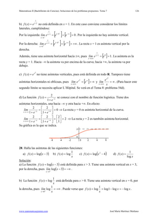 Matemáticas II (Bachillerato de Ciencias). Soluciones de los problemas propuestos. Tema 7
www.matematicasjmmm.com José María Martínez Mediano
126
b) 1
1
)( −
= x
exf no está definida en x = 1. En este caso conviene considerar los límites
laterales, cumpliéndose:
Por la izquierda: [ ] [ ] 00/11
1
1
=== ∞−−
→
−
−
eeelím x
x
. Por la izquierda no hay asíntota vertical.
Por la derecha: [ ] [ ] +∞=== ∞+−
→
+
+
eeelím x
x
0/11
1
1
. La recta x = 1 es asíntota vertical por la
derecha.
Además, tiene una asíntota horizontal hacía ±∞, pues [ ] 101
1
==−
±∞→
eelím x
x
. La asíntota es la
recta y = 1. Hacia –∞ la asíntota va por encima de la curva; hacia +∞, la asíntota va por
debajo.
c)
2
)( x
exf = no tiene asíntotas verticales, pues está definida en todo R. Tampoco tiene
asíntotas horizontales ni oblicuas, pues [ ] ∞== ∞
±∞→
eelím x
x
2
y ∞=
±∞→ x
e
lím
x
x
2
. (Para hacer este
segundo límite se necesita aplicar L´Hôpital. Se verá en el Tema 8: problema 54d).
d) La función x
e
xf −
+
=
1
2
)( se conoce con el nombre de función logística. Tiene dos
asíntotas horizontales, una hacia –∞ y otra hacia +∞. En efecto:
0
1
2
1
2
=





+
=
+ ∞+−−∞→ ee
lím xx
⇒ La recta y = 0 es asíntota horizontal de la curva.
2
1
2
1
2
1
2
=





=





+
=
+ ∞−−+∞→ ee
lím xx
⇒ La recta y = 2 es también asíntota horizontal.
Su gráfica es la que se indica.
28. Halla las asíntotas de las siguientes funciones:
a) ( )3log)( −= xxf b)
x
xf
1
log)( = c) ( )4log)( 2
−= xxf d)
x
xf
log
1
)( =
Solución
a) La función
:
( )3log)( −= xxf está definida para x > 3. Tiene una asíntota vertical en x = 3,
por la derecha, pues ( ) −∞=−+
→
3log
3
xlím
x
.
b) La función
x
xf
1
log)( = está definida para x > 0. Tiene una asíntota vertical en x = 0, por
la derecha, pues +∞=+
→ x
lím
x
1
log
0
. Puede verse que xx
x
xf loglog1log
1
log)( −=−== .
 