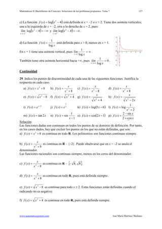 Matemáticas II (Bachillerato de Ciencias). Soluciones de los problemas propuestos. Tema 7
www.matematicasjmmm.com José María Martínez Mediano
127
c) La función ( )4log)( 2
−= xxf está definida si x < –2 o x > 2. Tiene dos asíntota verticales;
una a la izquierda de x = –2, otra a la derecha de x = 2, pues:
( ) −∞=−−
−→
4log 2
2
xlím
x
y ( ) −∞=−+
→
4log 2
2
xlím
x
.
d) La función
x
xf
log
1
)( = está definida para x > 0, menos en x = 1.
En x = 1 tiene una asíntota vertical, pues ∞=
→ x
lím
x log
1
1
.
También tiene otra asíntota horizontal hacia +∞, pues 0
log
1
=
+∞→ x
lím
x
.
Continuidad
29. Indica los puntos de discontinuidad de cada una de las siguientes funciones. Justifica la
respuesta en cada caso.
a) 8)( 3
+= xxf b)
8
)( 3
+
=
x
x
xf c)
8
)( 2
−
=
x
x
xf d)
8
)( 2
+
=
x
x
xf
e) 8)( 3
−= xxf f) 4)( 2
+= xxf g)
4
)(
2
+
=
x
x
xf h)
xx
x
xf
2
)(
2
−
=
i) 2
)( −
= x
exf j) x
exf
1
)( = k) ( )65log)( −= xxf l)
2
1
log)( 2
+
=
x
xf
m) xxf 2tan)( = n)
1
1
sin)(
−
=
x
xf o) ( )12cos)( −= xxf p)
x
x
xf
cos2
sin2
)(
+
−
=
Solución
Las funciones dadas son continuas en todos los puntos de su dominio de definición. Por tanto,
en los casos dados, hay que excluir los puntos en los que no están definidas, que son:
:
a) 8)( 3
+= xxf es continua en todo R. Los polinomios son funciones continuas siempre.
b)
8
)( 3
+
=
x
x
xf es continua en R – {–2}. Puede observarse que en x = –2 se anula el
denominador.
Las funciones racionales son continuas siempre, menos en los ceros del denominador.
c)
8
)( 2
−
=
x
x
xf es continua en R – { }8,8− .
d)
8
)( 2
+
=
x
x
xf es continua en todo R, pues está definida siempre.
e) 8)( 3
−= xxf es continua para todo x ≥ 2. Estas funciones están definidas cuando el
radicando no es negativo.
f) 4)( 2
+= xxf es continua en todo R, pues está definida siempre.
 