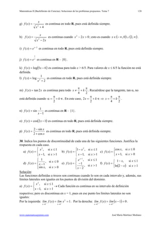 Matemáticas II (Bachillerato de Ciencias). Soluciones de los problemas propuestos. Tema 7
www.matematicasjmmm.com José María Martínez Mediano
128
g)
4
)(
2
+
=
x
x
xf es continua en todo R, pues está definida siempre.
h)
xx
x
xf
2
)(
2
−
= es continua cuando 022
>− xx ; esto es cuando ( ) ( )∞∪∞−∈ ,20,x .
i) 2
)( −
= x
exf es continua en todo R, pues está definida siempre.
j) x
exf
1
)( = es continua en R – {0}.
k) ( )65log)( −= xxf es continua para todo x > 6/5. Para valores de x ≤ 6/5 la función no está
definida.
l)
2
1
log)( 2
+
=
x
xf es continua en todo R, pues está definida siempre.
m) xxf 2tan)( = es continua para todo
2
·
4
π
+
π
≠ kx . Recuérdese que la tangente, tan α, no
está definida cuando π+
π
=α ·
2
k . En este caso, π+
π
= ·
2
2 kx ⇒
2
·
4
π
+
π
= kx .
n)
1
1
sin)(
−
=
x
xf es continua en R – {1}.
o) ( )12cos)( −= xxf es continua en todo R, pues está definida siempre.
p)
x
x
xf
cos2
sin2
)(
+
−
= es continua en todo R, pues está definida siempre.
30. Indica los puntos de discontinuidad de cada una de las siguientes funciones. Justifica la
respuesta en cada caso.
a)



>−
≤
=
1si,1
1si,
)(
2
xx
xx
xf b)



>−
≤−
=
1si,1
1si,1
)(
2
xx
xx
xf c)



>+
≤
=
0si,1
0si,cos
)(
xx
xx
xf
d)




>
≤
−=
0si,sin
0si,
1
1
)(
xx
x
xxf e)




>
−
−
≤
=
−
1si,
2
1
1si,
)(
1
x
x
xe
xf
x
f)
( )


>−
≤−
=
1si2ln
1si,1
)(
xx
xx
xf
Solución
Las funciones definidas a trozos son continuas cuando lo son en cada intervalo y, además, sus
límites laterales son iguales en los puntos de división del dominio.
:
a)



>−
≤
=
1si,1
1si,
)(
2
xx
xx
xf → Cada función es continua en su intervalo de definición
respectivo; pero es discontinua en x = 1, pues en ese punto los límites laterales no son
iguales:
Por la izquierda: 1)( 2
11
== −−
→→
xlímxflím
xx
. Por la derecha: ( ) 01)(
11
=−= ++
→→
xlímxflím
xx
.
 