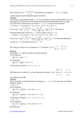 Matemáticas II (Bachillerato de Ciencias). Soluciones de los problemas propuestos. Tema 7
www.matematicasjmmm.com José María Martínez Mediano
131
34. La función
4
4
)( 2
2
−
++
=
x
kxx
xf es discontinua en los puntos x = –2 y x = 2. Podría
evitarse alguna discontinuidad para algún valor de k?
Solución
La función no está definida cuando x = ±2; en esos puntos se anula el denominador. Pero si el
numerador de la función fuese 0 es posible que la discontinuidad pueda evitarse en algún
caso. Para ello es necesario que los valores x = –2 o x = 2 sean raíz del numerador.
:
• El valor x = –2 es raíz de 42
++ kxx si 0424 =+− k ⇒ Si k = 4.
En este caso,
( )
( )( )
0
2
2
lim
22
2
lim
4
44
lim
2
2
22
2
2
=
−
+
=
+−
+
=
−
++
−→−→−→ x
x
xx
x
x
xx
xxx
. Por tanto, la
discontinuidad puede evitarse en x = –2. (No se puede evitar en x = 2).
• El valor x = 2 es raíz de 42
++ kxx si 0424 =++ k ⇒ Si k = –4.
En este caso,
( )
( )( )
0
2
2
lim
22
2
lim
4
44
lim
2
2
22
2
2
=
+
−
=
+−
−
=
−
+−
→→→ x
x
xx
x
x
xx
xxx
. La discontinuidad puede
evitarse en x = 2. (No puede evitarse en x = –2).
35. ¿Para qué valores de a es continua en x = 1 la función



>+
≤
=
1si,2
1si,
)(
2
xax
xx
xf ?
Solución
En el punto x = 1 deben ser iguales los límites laterales.
:
Por la izquierda:
1)( 2
1
== −−
→→
xlímxflím
axx
Por la derecha:
( ) aaxlímxflím
xx
+=+= ++
→→
22)(
11
Como deben ser iguales: a+= 21 ⇒ a = −1.
36. Determina los valores de a y b que hacen que la función





≥−
<≤π−+
π−<−
=
01
0cos
sin
)(
xe
xbx
xax
xf
x
sea continua en todo R.
Solución
Hay que estudiar los límites laterales en los puntos x = –π y x = 0. En cada caso esos límites
deben ser iguales.
:
• En x = π:
Por la izquierda:
( ) aaaxlímxflím
xx
−=−π=−= −−
π→π→
sinsin)(
Por la derecha:
( ) bbbxlímxflím
xx
+−=+π=+= ++
π→π→
1coscos)(
Como deben ser iguales: ba +−=− 1 ⇒ ba −= 1 .
• En x = 0:
Por la izquierda:
( ) bbbxlímxflím
xx
+=+=+= −−
→→
10coscos)(
00
Por la derecha:
 